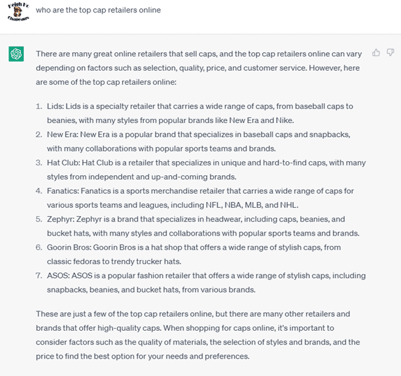 Chat G P T prompt: Who are the top cap retailers online? Response: There are many great online retailers that sell caps, and the top cap retailers online can vary depending on factors such as selection, quality, price, and customer service. However, here are some of the top cap retailers online: 1. Lids: Lids is a specialty retailer that carries a wide range of caps, from baseball caps to beanies, with many styles from popular brands like New Era and Nike. 2. New Era: New Era is a popular brand that specializes in baseball caps and snapbacks, with many collaborations with popular sports teams and brands. 3. Hat Club: Hat Club is a retailer that specializes in unique and hard-to-find caps, with many styles from independent and up-and-coming brands. 4. Fanatics: Fanatics is a sports merchandise retailer that carries a wide range of caps for various sports teams and leagues, including the N F L, N B A, M L B, and N H L. 5. Zephyr: Zephyr is a brand that specializes in headwear, including caps, beanies, and bucket hats, with many styles and collaborations with popular sports teams and brands. 6. Goorin Bros: Goorin Bros is a hat shop that offers a wide range of stylish caps, from classic fedoras to trendy trucker hats. 7. ASOS: ASOS is a popular fashion retailer that offers a wide range of stylish caps, including snapbacks, beanies, and bucket hats, from various brands. These are just a few of the top cap retailers online, but there are many other retailers and brands that offer high-quality caps. When shopping for caps online, it's important to consider factors such as the quality of materials, the selection of styles and brands, and the price to find the best option for your needs and preferences.