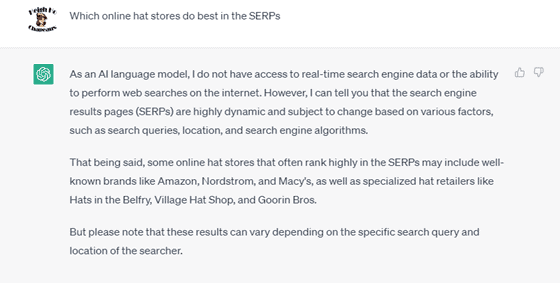 Chat G P T prompt: Which online hat stores do best in the S E R P s? Response: As an A I language model, I do not have access to real-time search engine data or the ability to perform web searches on the internet. However, I can tell you that the search engine results pages (S E R P s) are highly dynamic and subject to change based on various factors, such as search queries, location, and search engine algorithms. That being said, some online hat stores that often rank highly in the S E R P s may include well-known brands like Amazon, Nordstrom, and Macy's, as well as specialized hat retailers like Hats in the Belfry, Village Hat Shop, and Goorin Bros. But please note that these results can vary depending on the specific search query and location of the searcher.