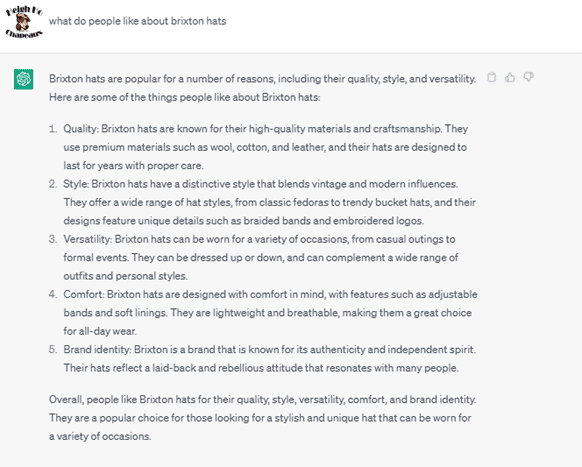 Chat G P T prompt: What do people like about Brixton hats? Response: Brixton hats are popular for a number of reasons, including their quality, style, and versatility. Here are some of the things people like about Brixton hats: 1. Quality: Brixton hats are known for their high-quality materials and craftsmanship. They use premium materials such as wool, cotton, and leather, and their hats are designed to last for years with proper care. 2. Style: Brixton hats have a distinctive style that blends vintage and modern influences. They offer a wide range of hat styles, from classic fedoras to trendy bucket hats, and their designs feature unique details such as braided bands and embroidered logos. 3. Versatility: Brixton hats can be worn for a variety of occasions, from casual outings to formal events. They can be dressed up or down, and can complement a wide range of outfits and personal styles. 4. Comfort: Brixton hats are designed with comfort in mind, with features such as adjustable bands and soft linings. They are lightweight and breathable, making them a great choice for all-day wear. 5. Brand identity: Brixton is a brand that is known for its authenticity and independent spirit. Their hats reflect a laid-back and rebellious attitude that resonates with many people. Overall, people like Brixton hats for their quality, style, versatility, comfort, and brand identity. They are a popular choice for those looking for a stylish and unique hat that can be worn for a variety of occasions.