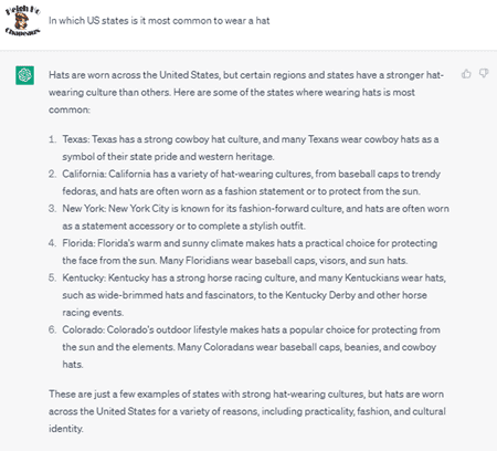 Chat G P T prompt: In which U S states is it most common to wear a hat. Response: Hats are worn across the United States, but certain regions and states have a stronger hat-wearing culture than others. Here are some of the states where wearing hats is most common: 1. Texas: Texas has a strong cowboy hat culture, and many Texans wear cowboy hats as a symbol of their state pride and western heritage. 2. California: California has a variety of hat-wearing cultures, from baseball caps to trendy fedoras, and hats are often worn as a fashion statement or to protect from the sun. 3. New York: New York City is known for its fashion-forward culture, and hats are often worn as a statement accessory or to complete a stylish outfit. 4. Florida: Florida's warm and sunny climate makes hats a practical choice for protecting the face from the sun. Many Floridians wear baseball caps, visors, and sun hats. 5. Kentucky: Kentucky has a strong horse racing culture, and many Kentuckians wear hats, such as wide-brimmed hats and fascinators, to the Kentucky Derby and other horse racing events. 6. Colorado: Colorado's outdoor lifestyle makes hats a popular choice for protecting from the sun and the elements. Many Coloradans wear baseball caps, beanies, and cowboy hats. These are just a few examples of states with strong hat-wearing cultures, but hats are worn across the United States for a variety of reasons, including practicality, fashion, and cultural identity.