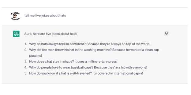 Chat G P T Prompt: Tell me five jokes about hats. Response: Sure, here are five jokes about hats. 1. Why do hats always feel so confident? Because they're always on top of the world! 2. Why did the man throw his hat in the washing machine? Because he wanted a clean cap-puccino! 3. How does a hat stay in shape? It uses a millinery-tary press! 4. Why do people love to wear baseball caps? Because they're a hit with everyone! 5. How do you know if a hat is well-traveled? It's covered in international cap-s!