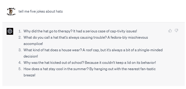 Chat G P T prompt: Tell me five jokes about hats. Response: 1. Why did the hat go to therapy? It had a serious case of cap-tivity issues! 2. What do you call a hat that's always causing trouble? A fedora-bly mischievous accomplice! 3. What kind of hat does a hat wear? A roof cap, but it's always a bit of a shingle-minded decision! 4. Why was the hat kicked out of school? Because it couldn't keep a lid on its behavior! 5. How does a hat stay cool in the summer? By hanging out with the nearest fan-tastic breeze!
