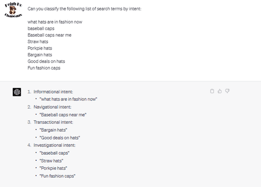 Chat G P T prompt: Can you classify the following list of search terms by intent: What hats are in fashion now, baseball caps, baseball caps near me, straw hats, porkpie hats, bargain hats, good deals on hats, fun fashion caps. Response: 1. Informational intent: what hats are in fashion now. 2. Navigational intent: baseball caps near me. 3. Transactional intent: bargain hats, good deals on hats. 4. Investigational intent: baseball caps, straw hats, porkpie hats, fun fashion caps.