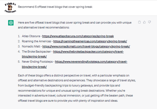 Chat G P T prompt: Recommend five offbeat travel blogs that cover spring break. Response: Here are five offbeat travel blogs that cover spring break and can provide you with unique and alternative travel recommendations. 1. Atlas Obscura. 2. Roaming the Americas. 3. Nomadic Matt. 4. The Broke Backpacker. 5. Never Ending Footsteps. Each of these blogs offers a distinct perspective on travel, with a particular emphasis on offbeat and alternative destinations and experiences. They showcase a range of travel styles, from budget-friendly backpacking trips to luxury getaways, and provide tips and recommendations for unique and unusual spring break destinations. Whether you're interested in adventure travel, cultural immersion, or just getting off the beaten path, these offbeat travel blogs are sure to provide you with plenty of inspiration and ideas.