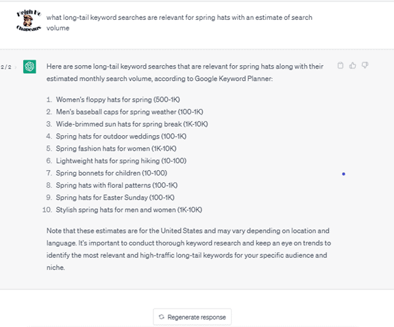 Chat G P T prompt: What long-tail keyword searches are relevant for spring hats with an estimate of search volume. Response: Here are some long-tail keyword searches that are relevant for spring hats, along with their estimated monthly search volume, according to Google Keyword Planner: 1. Women's floppy hats for spring, 500-1k. 2. Men's baseball caps for spring weather, 100-1k. 3. Wide-brimmed sun hats for spring break, 1k-10k. 4. Spring hats for outdoor weddings, 100-1k. 5. Spring fashion hats for women, 1k-10-k. 6. Lightweight hats for spring hiking, 10-100. 7. Spring bonnets for children, 10-100. 8. Spring hats with floral patterns, 100-1k. 9. Spring hats for Easter Sunday, 100-1k. 10. Stylish spring hats for men and women, 1k-10k. Note that these estimates are for the United States and may vary depending on location and language. It's important to conduct thorough keyword research and keep an eye on trends to identify the most relevant and high-traffic long-tail keywords for your specific audience and niche.