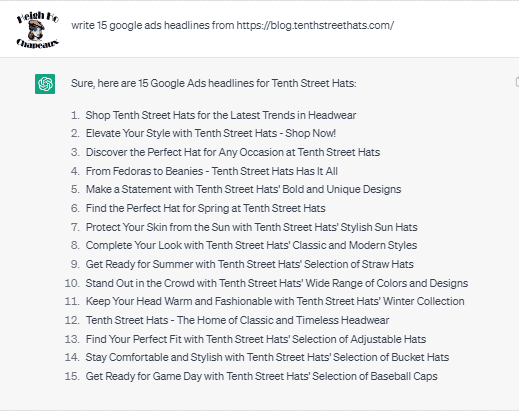 Chat G P T prompt: Write 15 Google Ads headlines from https://blog. tenthstreethats.com/. Response: Sure, here are 15 Google Ads headlines for Tenth Street Hats. 1. Shop Tenth Street Hats for the Latest Trends in Headwear. 2. Elevate Your Style with Tenth Street Hats - Shop Now! 3. Discover the Perfect Hat for Any Occasion at Tenth Street Hats. 4. From Fedoras to Beanies - Tenth Street Hats Has It All! 5. Make a Statement with Tenth Street Hats' Bold and Unique Designs. 6. Find the Perfect Hat for Spring at Tenth Street Hats. 7. Protect Your Skin from the Sun with Tenth Street Hats' Stylish Sun Hats. 8. Complete Your Look with Tenth Street Hats' Selection of Straw Hats. 10. Stand Out in the Crowd with Tenth Street Hats' Wide Range of Colors and Designs. 11. Keep Your Head Warm and Fashionable with Tenth Street Hats' Winter Collection. 12. Tenth Street Hats - The Home of Classic and Timeless Headwear. 13. Find Your Perfect Fit with Tenth Street Hats' Selection of Adjustable Hats. 14. Stay Comfortable and Stylish with Tenth Street Hats' Selection of Bucket Hats. 15. Get Ready for Game Day with Tenth Street Hats' Selection of Baseball Caps.