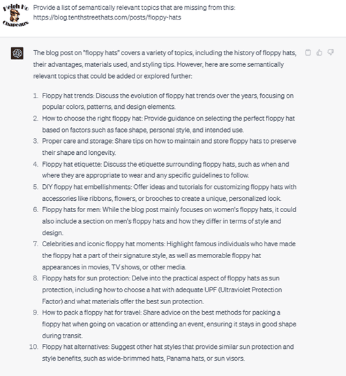 Chat G PT prompt: Provide a list of semantically relevant topics that are missing from this: https//blog.tenthstreethats.com/posts/floppy-hats. Response: This blog post on floppy hats covers a variety of topics, including the history of floppy hats, their advantages, materials used, and styling tips. However, here are some semantically relevant topics that could be added or explored further. 1. Floppy hat trends: Discuss the evolution of floppy hat trends over the years, focusing on popular colors, patterns, and design elements. 2. How to choose the right floppy hat: Provide guidance on selecting the perfect floppy hat based on factors such as face shape, personal style, and intended use. 3. Proper care and storage: Share tips on how to maintain and store floppy hats to preserve their shape and longevity. 4. Floppy hat etiquette: Discuss the etiquette surrounding floppy hats, such as when and where they are appropriate to wear and any specific guidelines to follow. 5. D I Y floppy hat embellishments: Offer ideas and tutorials for customizing floppy hats with accessories like ribbons, flowers, or brooches to create a unique, personalized look. 6. Floppy hats for men: While the blog post mainly focuses on women's floppy hats, it could also include a section on men's floppy hats and how they differ in terms of style and design. 7. Celebrities and icon floppy hat moments: Highlight famous individuals who have made the floppy hat part of their signature style, as well as memorable floppy hat appearances in movies, TV shows, and other media. 8. Floppy hats for sun protection: Delve into the practical aspect of floppy hats as sun protection, including how to choose a hat with adequate U P F (Ultraviolet Protection Factor) and what materials offer the best sun protection. 9. How to pack a floppy hat for travel: Share advice on the best methods for packing a floppy hat when going on vacation or attending an event, ensuring it stays in good shape during travel. 10. Floppy hat alternatives: Suggest other hat styles that provide similar sun protection and style benefits, such as wide-brimmed hats, Panama hats, or sun visors.