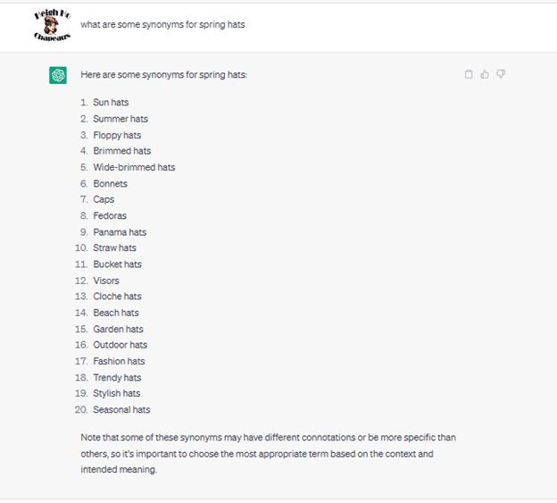 Chat G P T prompt: What are some synonyms for spring hats. Response: Here are some synonyms for spring hats: 1. sun hats. 2. summer hats. 3. floppy hats. 4. brimmed hats. 5. wide-brimmed hats. 6. bonnets. 7. caps. 8. fedoras. 9. panama hats. 10. straw hats. 11. bucket hats. 12. visors. 13. cloche hats. 14. beach hats. 15. garden hats. 16. outdoor hats. 17. fashion hats. 18. trendy hats. 19. stylish hats. 20. seasonal hats. Note that some of these synonyms may have different connotations or be more specific than others, so it's important to choose the most appropriate term based on the context and intended meaning.