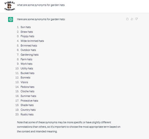 Chat G P T prompt: What are some synonyms for garden hats. Response: Here are some synonyms for garden hats: 1. sun hats. 2. straw hats. 3. floppy hats. 4. wide-brimmed hats. 5. brimmed hats. 6. outdoor hats. 7. gardening hats. 8. farm hats. 9. work hats. 10. utility hats. 11. bucket hats. 12. bonnets. 13. visors. 14. fedora hats. 15. cloche hats. 16. summer hats. 17. protective hats. 18. shade hats. 19. country hats. 20. rustic hats. Note that some of these synonyms may be more specific or have slightly different connotations than others, so it's important to choose the most appropriate term based on the context and intended meaning.
