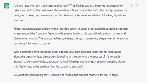Chat G P T response: Are you ready to rock that classic sailor look? This fiddler cap is the perfect accessory to take your outfit to the next level! Made with a soft and cozy blend of cotton and polyester, it's designed to keep you warm and comfortable in cooler weather, while still looking stylish and on-trend. Featuring a traditional design with a rounded crown, a short brim, and a decorative strap that wraps around the front and fastens with a metal button, this cap will add a touch of nautical charm to any outfit. The structured design helps the cap maintain its shape over time, so you can enjoy it for years to come. With a smooth lining that feels great against your skin, this cap is perfect for long walks along the beach or lazy days spent lounging in the sun. And the best part? It's versatile enough to be worn with just about anything! Whether you're dressing up or dressing down, this fiddler cap is the perfect finishing touch to any outfit. So, what are you waiting for? Grab one of these caps and get ready to sail in style!