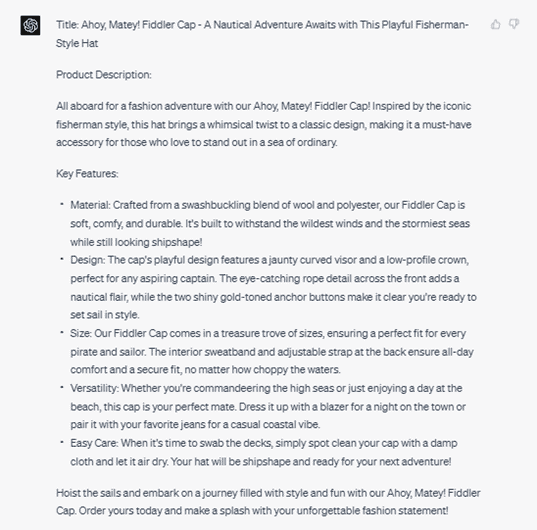 Chat G P T response: Title: Ahoy, Matey! Fiddler Cap - A Nautical Adventure Awaits with this Playful Fisherman-Style Hat. Product Description: All aboard for a fashion adventure with our Ahoy, Matey! Fiddler Cap! Inspired by the iconic fisherman style, this hat brings a whimsical twist to a classic design, making it a must-have accessory for those who love to stand out in a sea or ordinary. Key Features: Material: Crafted from a swashbuckling blend of wool and polyester, our Fiddler Cap is soft, comfy, and durable. It's built to withstand the wildest winds and the stormiest seas while still looking shipshape! Design: The cap's playful design features a jaunty curved visor and a low-profile crown, perfect for any aspiring captain. The eye-catching rope detail across the front adds a nautical flair, while the two shiny gold-toned anchor buttons make it clear you're ready to set sail in style. Size: Our Fiddler Cap comes in a treasure trove of sizes, ensuring a perfect fit for every pirate and sailor. The interior sweatband and adjustable strap at the back ensure all-day comfort and a secure fit, no matter how choppy the waters. Versatility: Whether you're commandeering the high seas or just enjoying a day at the beach, this cap is your perfect mate. Dress it up with a blazer for a night on the town or pair it with your favorite jeans for a casual coastal vibe. Easy Care: When it's time to swab the decks, simply spot clean your cap with a damp cloth and let it air dry. Your hat will be shipshape and ready for your next adventure! Hoist the sales and embark on a journey filled with style and fun with our Ahoy, Matey! Fiddler Cap. Order yours today and make a splash with your unforgettable fashion statement!