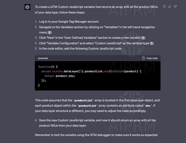 Chat G P T response: To create a G T M Custom JavaScript variable that returns an array with all the product SKUs of your data layer, follow these steps. 1. Log in to your Google Tag Manager account. 2. Navigate to the Variables section by clicking on Variables in the left-hand navigation menu (6). 3. Click New in the User-Defined Variables section to create a new variable (6). 4. Click Variable Configuration and select Custom JavaScript as the variable type (5). 5. In the code editor, add the following Custom JavaScript code. This code assumes that the productList array is located in the first dataLayer object, and each product object within the productList array contains an attribute called SKU. If your data later structure is different, you may need to adjust the code accordingly. 6. Save the new Custom JavaScript variable, and now it should return an array with all the product SKUs from your data layer. Remember to test the variable using the G T M debugger to make sure it works as expected.