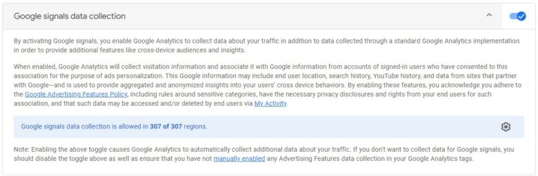 Google Signals Data Collection. By activating Google Signals, you enable Google Analytics to collect data about your traffic in addition to data collected through a standard Google Analytics Implementation in order to provide additional features like cross device audiences and insights. When enabled, Google Analytics will collect visitation information and associate it with Google information from accounts of signed in users who have not consented to this association for the purpose of ads personalization. This Google Information may include end user location, search history, YouTube history, and data from sites that partner with Google, and is used to provide aggregated and anonymized insights into you users' cross device behaviors. By enabling these features, you acknowledge you adhere to the Google Advertising Features Policy, including rules around sensitive categories, have the necessary privacy disclosures and rights from your end users of such association, and that such data may be accessed and/or deleted by end users via My Activity.