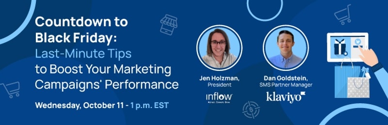 Countdown to Black Friday: Last-Minute Tips to Boost Your Marketing Campaigns' Performance. Wednesday, October 11. 1 p.m. E S T. Jen Holzman, President at Inflow. Dan Goldstein, S M S Partner Manager at Klaviyo.