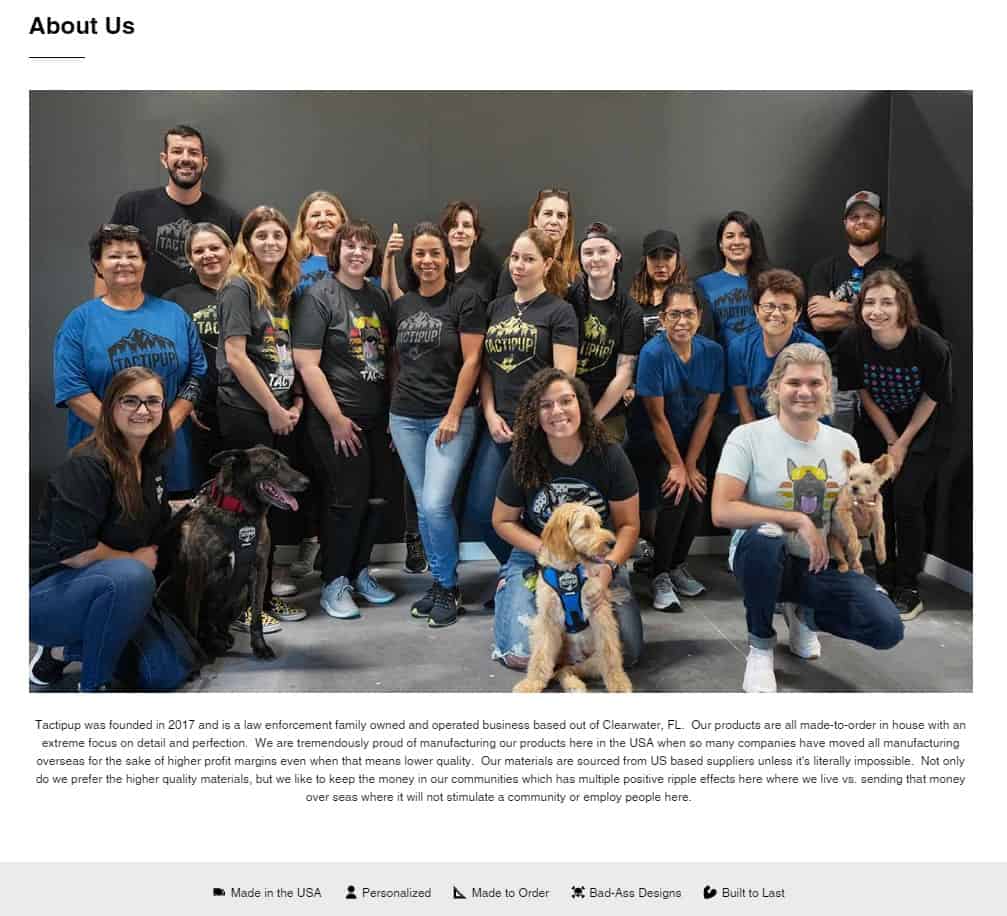 Tactipup: About Us. Image of Tactipup team members with their dogs. Caption: Tactipup was founded in 2017 and is a law enforcement family owned and operated business based out of Clearwater, FL. Our products are all made-to-order in house with an extreme focus on detail and perfection. We are tremendously proud of manufacturing our products here in the U S A when so many companies have moved all manufacturing overseas for the sake of higher profit margins even when that means lower quality. Our materials are sourced from U S based suppliers unless it's literally impossible. Not only do we prefer the higher quality materials, but we like to keep the money in our communities, which has multiple positive ripple effects here where we live vs. sending that money over seas where it will not stimulate a community or employ people here.